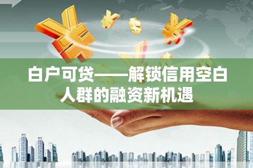 崇州白户可贷——解锁信用空白人群的融资新机遇