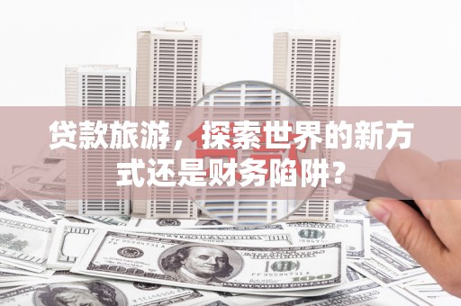 崇州贷款旅游，探索世界的新方式还是财务陷阱？